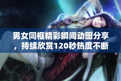 男女同框精彩瞬间动图分享，持续欣赏120秒热度不断