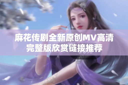 麻花传剧全新原创MV高清完整版欣赏链接推荐