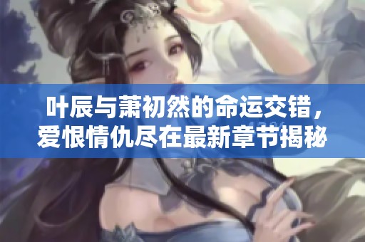 叶辰与萧初然的命运交错，爱恨情仇尽在最新章节揭秘