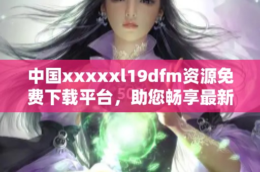 中国xxxxxl19dfm资源免费下载平台，助您畅享最新内容