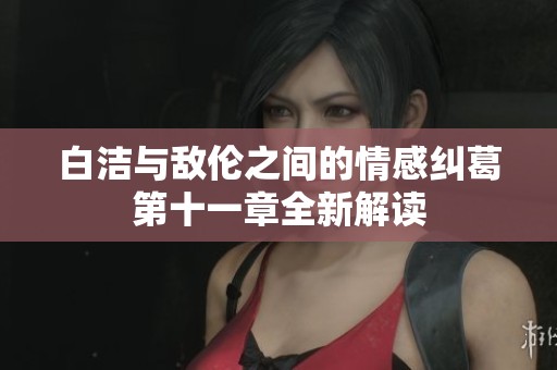 白洁与敌伦之间的情感纠葛第十一章全新解读