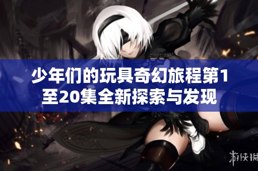 少年们的玩具奇幻旅程第1至20集全新探索与发现