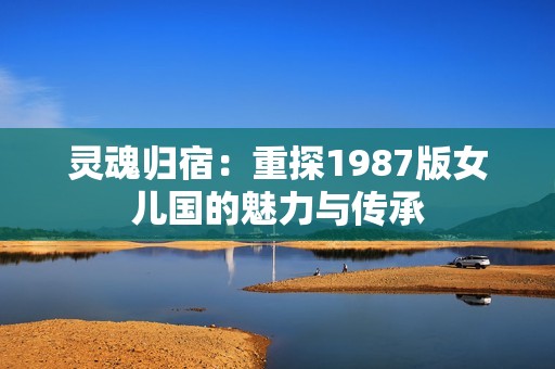 灵魂归宿：重探1987版女儿国的魅力与传承