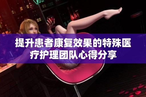 提升患者康复效果的特殊医疗护理团队心得分享