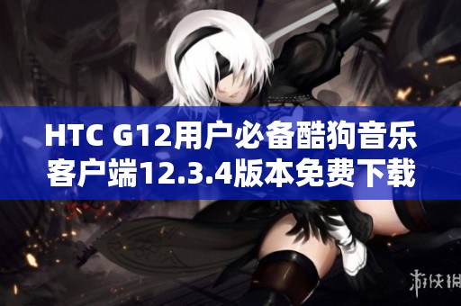 HTC G12用户必备酷狗音乐客户端12.3.4版本免费下载方法探索
