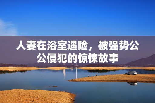 人妻在浴室遇险，被强势公公侵犯的惊悚故事