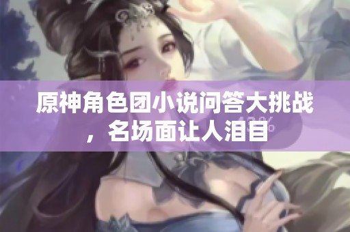 原神角色团小说问答大挑战，名场面让人泪目