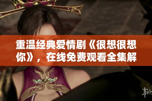 重温经典爱情剧《很想很想你》，在线免费观看全集解析