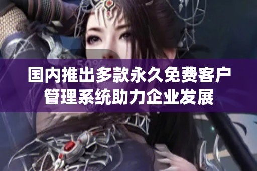 国内推出多款永久免费客户管理系统助力企业发展