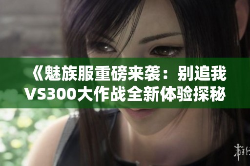 《魅族服重磅来袭：别追我VS300大作战全新体验探秘》