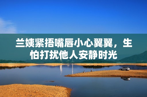 兰姨紧捂嘴唇小心翼翼，生怕打扰他人安静时光