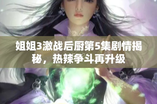 姐姐3激战后厨第5集剧情揭秘，热辣争斗再升级