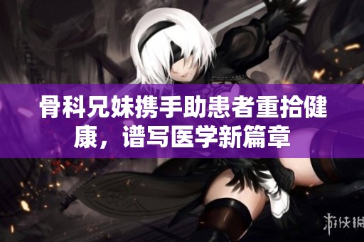 骨科兄妹携手助患者重拾健康，谱写医学新篇章