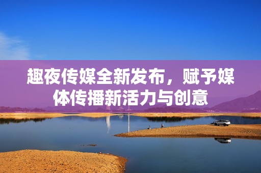 趣夜传媒全新发布，赋予媒体传播新活力与创意