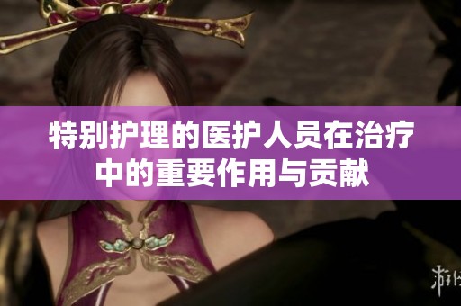 特别护理的医护人员在治疗中的重要作用与贡献
