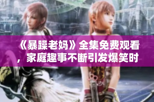 《暴躁老妈》全集免费观看，家庭趣事不断引发爆笑时刻