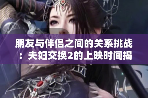 朋友与伴侣之间的关系挑战：夫妇交换2的上映时间揭秘