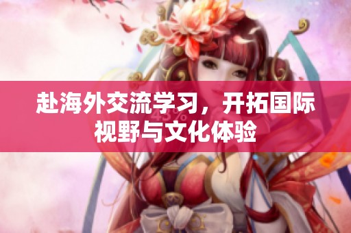 赴海外交流学习，开拓国际视野与文化体验
