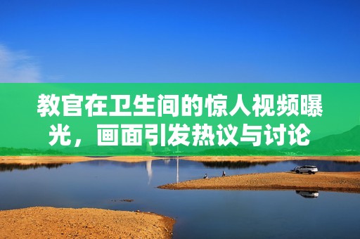 教官在卫生间的惊人视频曝光，画面引发热议与讨论