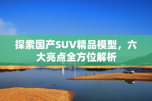 探索国产SUV精品模型，六大亮点全方位解析