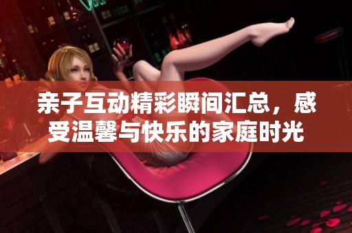 亲子互动精彩瞬间汇总，感受温馨与快乐的家庭时光