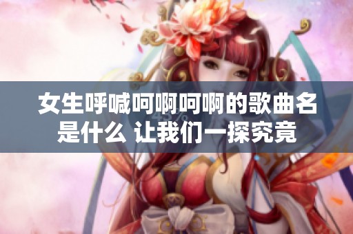 女生呼喊呵啊呵啊的歌曲名是什么 让我们一探究竟
