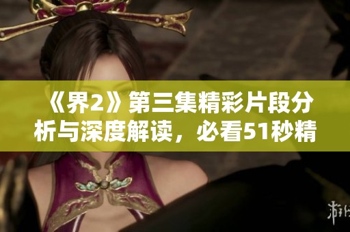 《界2》第三集精彩片段分析与深度解读，必看51秒精彩时刻
