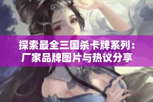 探索最全三国杀卡牌系列：厂家品牌图片与热议分享