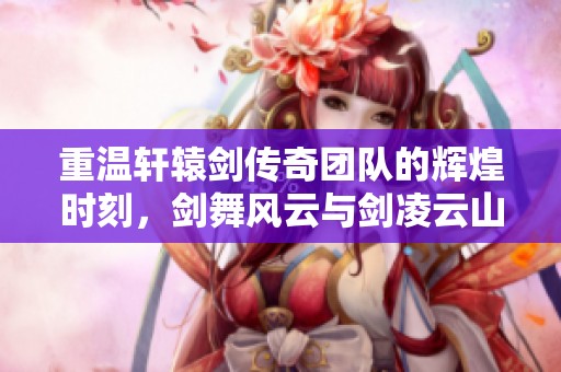 重温轩辕剑传奇团队的辉煌时刻，剑舞风云与剑凌云山海情谊再续传奇