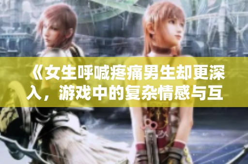 《女生呼喊疼痛男生却更深入，游戏中的复杂情感与互动探讨》