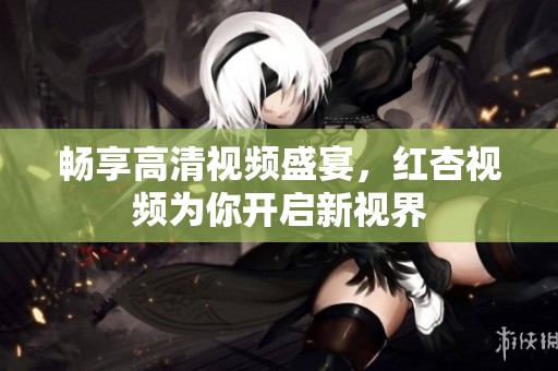 畅享高清视频盛宴，红杏视频为你开启新视界