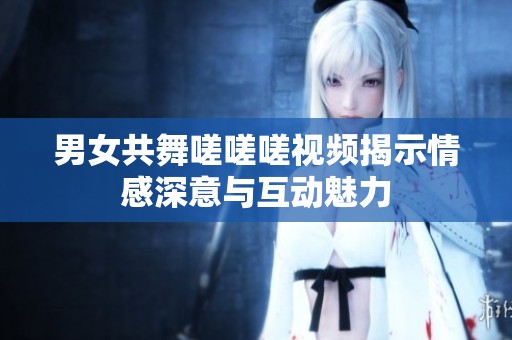 男女共舞嗟嗟嗟视频揭示情感深意与互动魅力