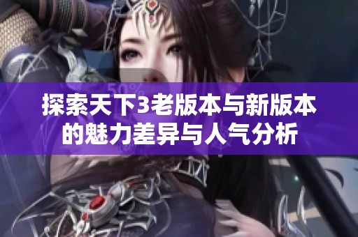 探索天下3老版本与新版本的魅力差异与人气分析