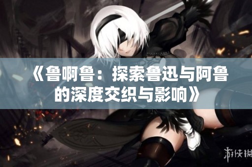 《鲁啊鲁：探索鲁迅与阿鲁的深度交织与影响》
