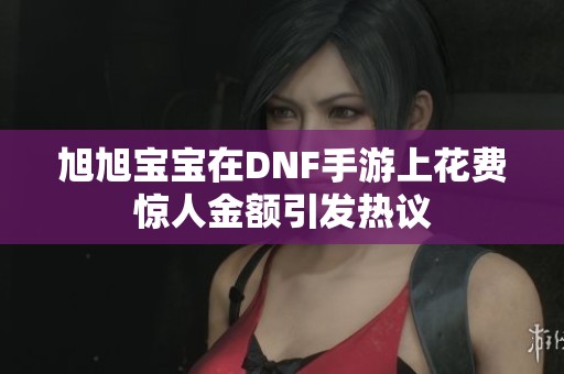 旭旭宝宝在DNF手游上花费惊人金额引发热议