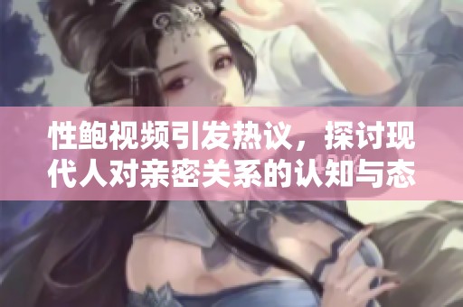 性鲍视频引发热议，探讨现代人对亲密关系的认知与态度