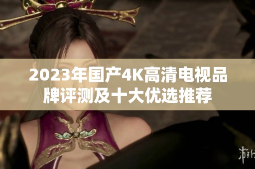 2023年国产4K高清电视品牌评测及十大优选推荐