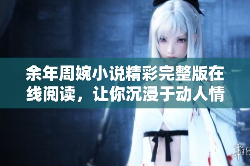 余年周婉小说精彩完整版在线阅读，让你沉浸于动人情节之中