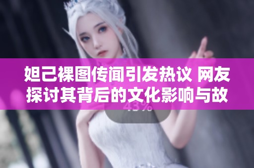 妲己裸图传闻引发热议 网友探讨其背后的文化影响与故事