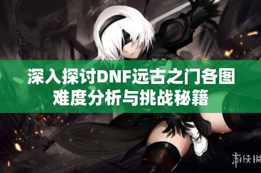 深入探讨DNF远古之门各图难度分析与挑战秘籍