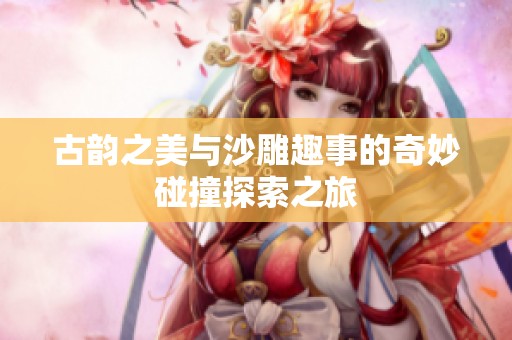 古韵之美与沙雕趣事的奇妙碰撞探索之旅