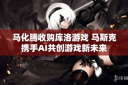 马化腾收购库洛游戏 马斯克携手AI共创游戏新未来