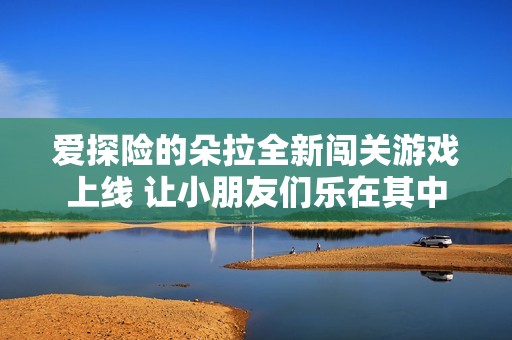 爱探险的朵拉全新闯关游戏上线 让小朋友们乐在其中