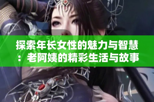探索年长女性的魅力与智慧：老阿姨的精彩生活与故事
