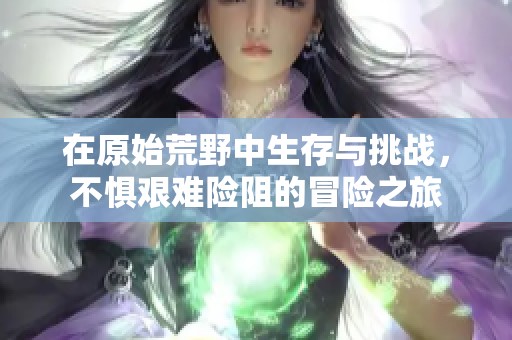 在原始荒野中生存与挑战，不惧艰难险阻的冒险之旅