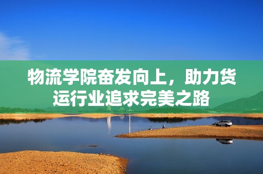 物流学院奋发向上，助力货运行业追求完美之路