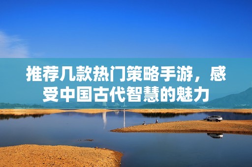 推荐几款热门策略手游，感受中国古代智慧的魅力
