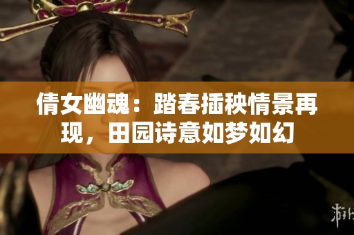 倩女幽魂：踏春插秧情景再现，田园诗意如梦如幻