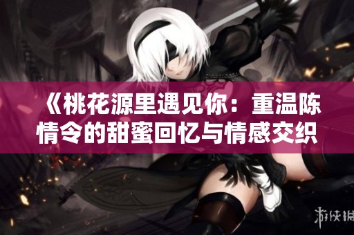 《桃花源里遇见你：重温陈情令的甜蜜回忆与情感交织》