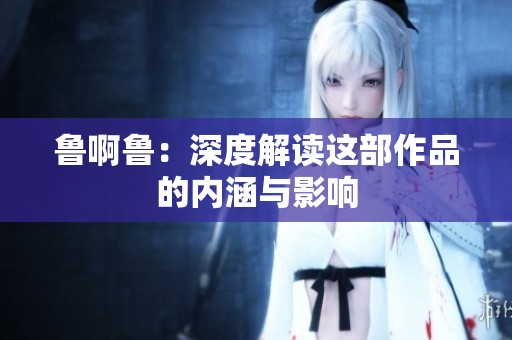 鲁啊鲁：深度解读这部作品的内涵与影响